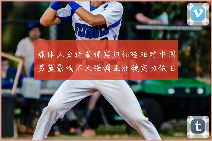 媒体人分析菲律宾归化哈珀对中国男篮影响不大强调亚洲硬实力依旧强劲