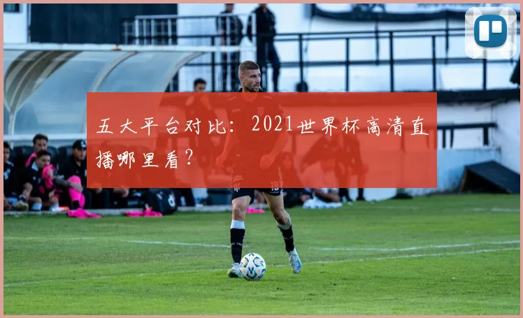 五大平台对比:2021世界杯高清直播哪里看?