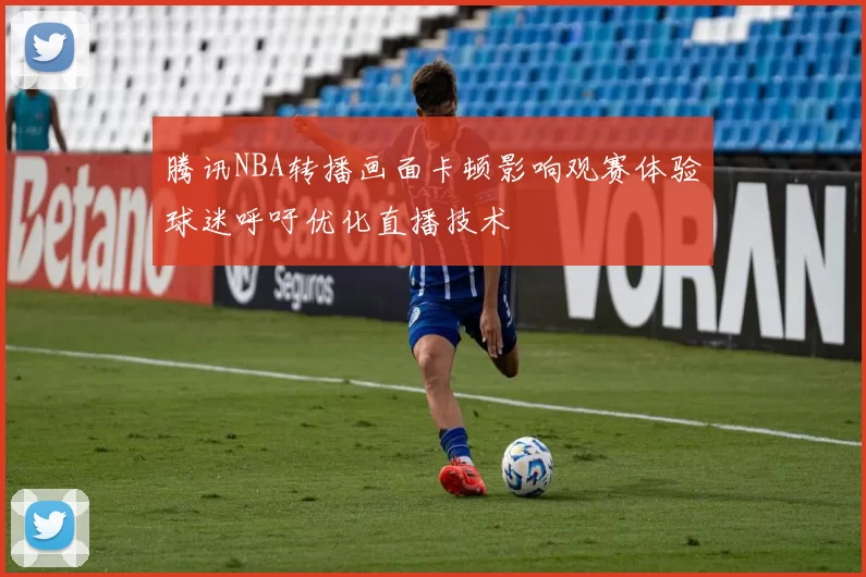 腾讯NBA转播画面卡顿影响观赛体验球迷呼吁优化直播技术
