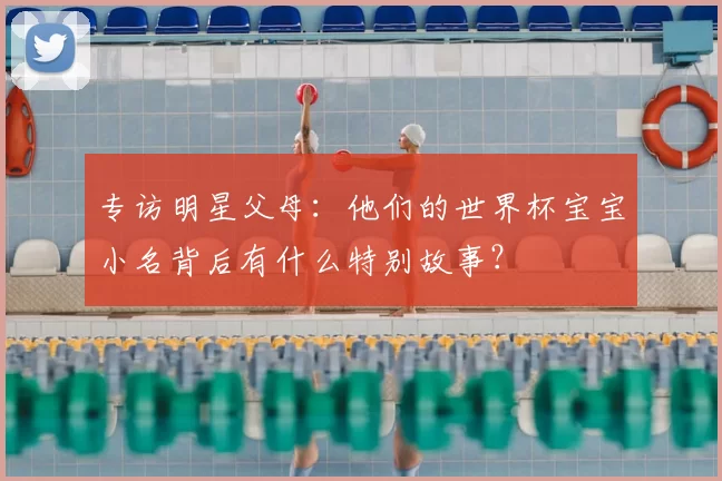 专访明星父母:他们的世界杯宝宝小名背后有什么特别故事?