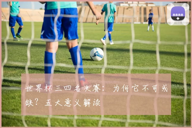 世界杯三四名决赛:为何它不可或缺?五大意义解读